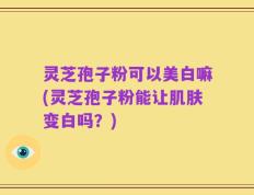 灵芝孢子粉可以美白嘛(灵芝孢子粉能让肌肤变白吗？)