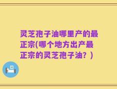 灵芝孢子油哪里产的最正宗(哪个地方出产最正宗的灵芝孢子油？)