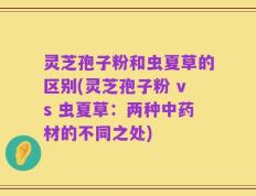 灵芝孢子粉和虫夏草的区别(灵芝孢子粉 vs 虫夏草：两种中药材的不同之处)