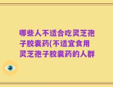 哪些人不适合吃灵芝孢子胶囊药(不适宜食用灵芝孢子胶囊药的人群