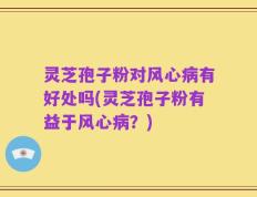 灵芝孢子粉对风心病有好处吗(灵芝孢子粉有益于风心病？)