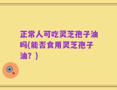 正常人可吃灵芝孢子油吗(能否食用灵芝孢子油？)