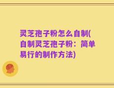 灵芝孢子粉怎么自制(自制灵芝孢子粉：简单易行的制作方法)