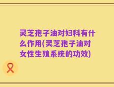 灵芝孢子油对妇科有什么作用(灵芝孢子油对女性生殖系统的功效)