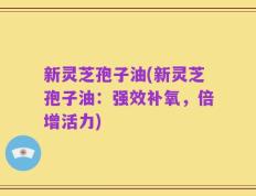 新灵芝孢子油(新灵芝孢子油：强效补氧，倍增活力)