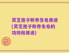灵芝孢子粉养生皂用途(灵芝孢子粉养生皂的功效和用途)