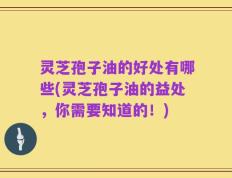 灵芝孢子油的好处有哪些(灵芝孢子油的益处，你需要知道的！)