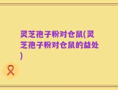 灵芝孢子粉对仓鼠(灵芝孢子粉对仓鼠的益处)