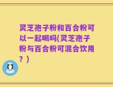 灵芝孢子粉和百合粉可以一起喝吗(灵芝孢子粉与百合粉可混合饮用？)