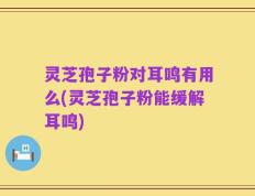 灵芝孢子粉对耳鸣有用么(灵芝孢子粉能缓解耳鸣)