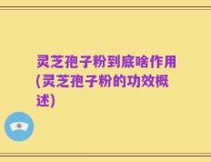 灵芝孢子粉到底啥作用(灵芝孢子粉的功效概述)
