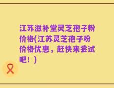 江苏滋补堂灵芝孢子粉价格(江苏灵芝孢子粉价格优惠，赶快来尝试吧！)