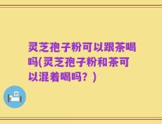 灵芝孢子粉可以跟茶喝吗(灵芝孢子粉和茶可以混着喝吗？)