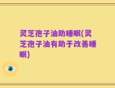 灵芝孢子油助睡眠(灵芝孢子油有助于改善睡眠)