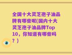 全国十大灵芝孢子油品牌有哪些呢(国内十大灵芝孢子油品牌Top10，你知道有哪些吗？)