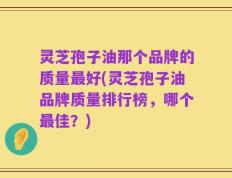 灵芝孢子油那个品牌的质量最好(灵芝孢子油品牌质量排行榜，哪个最佳？)