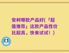安利哪款产品好(「超值推荐」这款产品性价比超高，快来试试！)