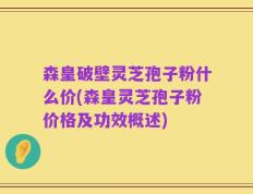 森皇破壁灵芝孢子粉什么价(森皇灵芝孢子粉价格及功效概述)