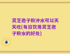 灵芝孢子粉冲水可以天天吃(每日饮用灵芝孢子粉水的好处)