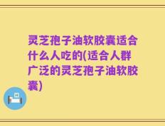 灵芝孢子油软胶囊适合什么人吃的(适合人群广泛的灵芝孢子油软胶囊)