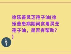 徐乐善灵芝孢子油(徐乐善患病期间食用灵芝孢子油，是否有帮助？)