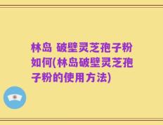 林岛 破壁灵芝孢子粉如何(林岛破壁灵芝孢子粉的使用方法)