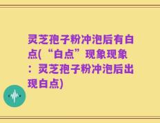 灵芝孢子粉冲泡后有白点(“白点”现象现象：灵芝孢子粉冲泡后出现白点)