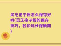 灵芝孢子粉怎么保存好呢(灵芝孢子粉的保存技巧，轻松延长保质期)