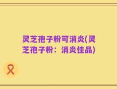 灵芝孢子粉可消炎(灵芝孢子粉：消炎佳品)
