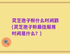灵芝孢子粉什么时间戳(灵芝孢子粉最佳服用时间是什么？)