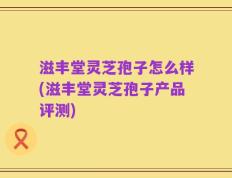滋丰堂灵芝孢子怎么样(滋丰堂灵芝孢子产品评测)