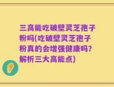 三高能吃破壁灵芝孢子粉吗(吃破壁灵芝孢子粉真的会增强健康吗？解析三大高能点)