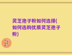 灵芝孢子粉如何选择(如何选购优质灵芝孢子粉)