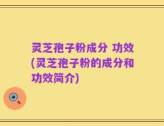 灵芝孢子粉成分 功效(灵芝孢子粉的成分和功效简介)