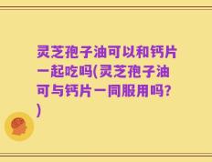 灵芝孢子油可以和钙片一起吃吗(灵芝孢子油可与钙片一同服用吗？)