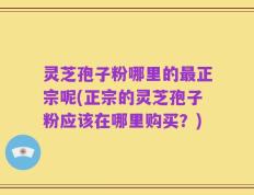 灵芝孢子粉哪里的最正宗呢(正宗的灵芝孢子粉应该在哪里购买？)