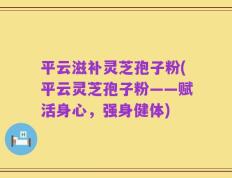 平云滋补灵芝孢子粉(平云灵芝孢子粉——赋活身心，强身健体)
