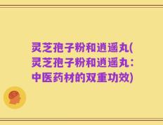 灵芝孢子粉和逍遥丸(灵芝孢子粉和逍遥丸：中医药材的双重功效)