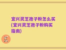 宜兴灵芝孢子粉怎么买(宜兴灵芝孢子粉购买指南)