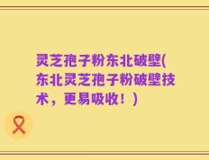 灵芝孢子粉东北破壁(东北灵芝孢子粉破壁技术，更易吸收！)