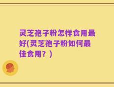灵芝孢子粉怎样食用最好(灵芝孢子粉如何最佳食用？)