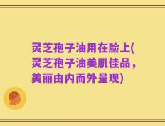 灵芝孢子油用在脸上(灵芝孢子油美肌佳品，美丽由内而外呈现)