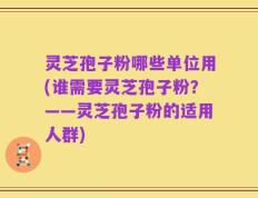 灵芝孢子粉哪些单位用(谁需要灵芝孢子粉？——灵芝孢子粉的适用人群)