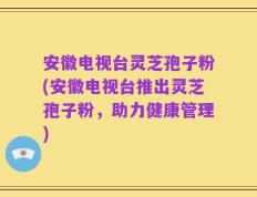 安徽电视台灵芝孢子粉(安徽电视台推出灵芝孢子粉，助力健康管理)