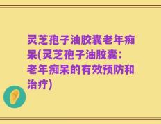 灵芝孢子油胶囊老年痴呆(灵芝孢子油胶囊：老年痴呆的有效预防和治疗)