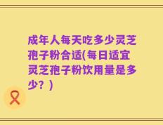 成年人每天吃多少灵芝孢子粉合适(每日适宜灵芝孢子粉饮用量是多少？)