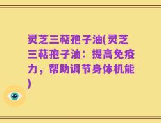 灵芝三萜孢子油(灵芝三萜孢子油：提高免疫力，帮助调节身体机能)