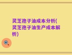 灵芝孢子油成本分析(灵芝孢子油生产成本解析)