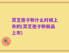 灵芝孢子粉什么时候上市的(灵芝孢子粉新品上市)