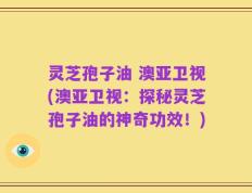 灵芝孢子油 澳亚卫视(澳亚卫视：探秘灵芝孢子油的神奇功效！)